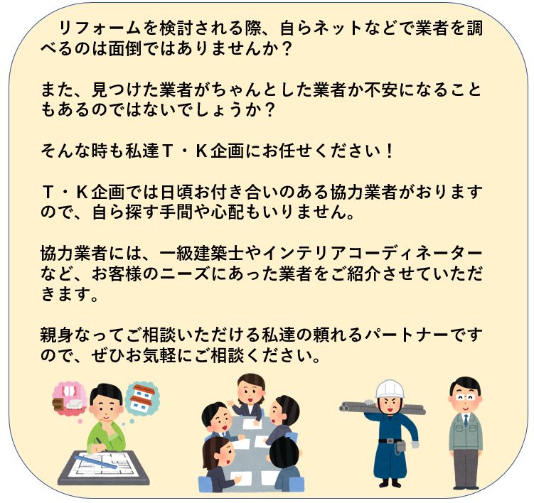 リフォームをｊ検討される際、自らネットなどで業者を調べるのは面倒ではありませんか？見つけた業者がちゃんとした業者なのか不安になることもあると思います。そんな時もＴ・Ｋ企画にお任せください。Ｔ・Ｋ企画では日頃お付き合いのある協力業者がいますので、自ら探す手間や心配もいりません。協力業者には、一級建築士やインテリアコーディネーターなど、お客様もニーズにあった業者をご紹介させていただきます。親身になってご相談いただける私達の頼れるパートナーですので、ぜひお気軽にご相談ください。